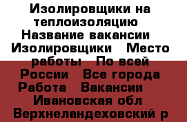 Изолировщики на теплоизоляцию › Название вакансии ­ Изолировщики › Место работы ­ По всей России - Все города Работа » Вакансии   . Ивановская обл.,Верхнеландеховский р-н